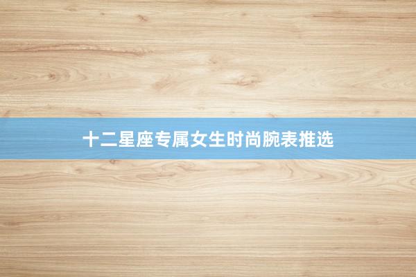 十二星座专属女生时尚腕表推选