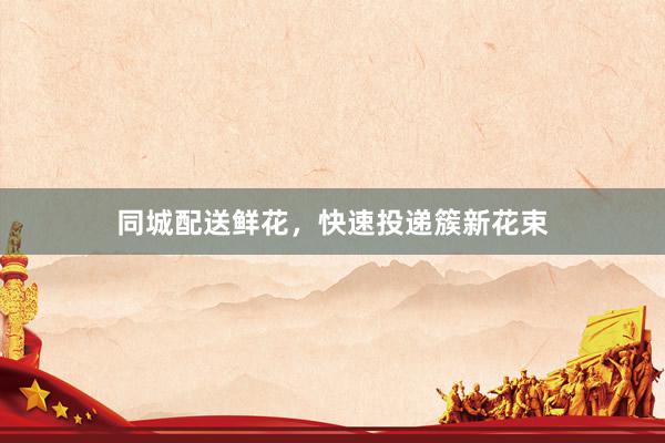 同城配送鲜花，快速投递簇新花束
